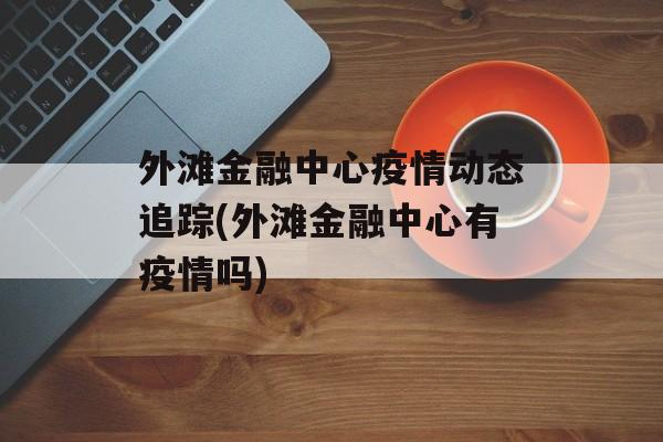 外滩金融中心疫情动态追踪(外滩金融中心有疫情吗)