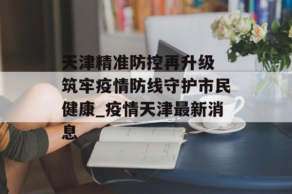 天津精准防控再升级 筑牢疫情防线守护市民健康_疫情天津最新消息