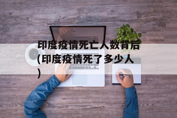 印度疫情死亡人数背后(印度疫情死了多少人)