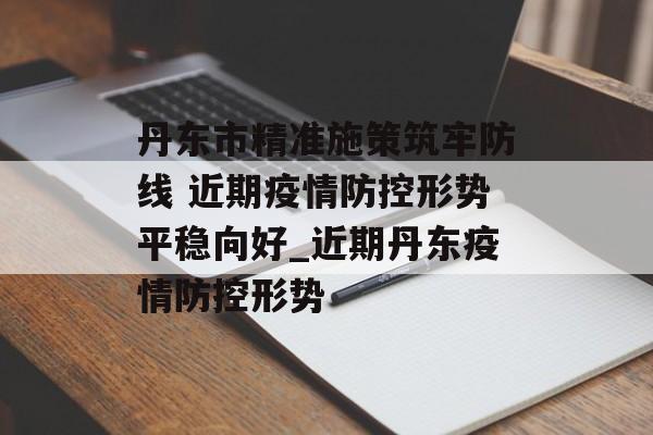 丹东市精准施策筑牢防线 近期疫情防控形势平稳向好_近期丹东疫情防控形势