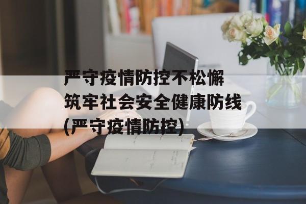 严守疫情防控不松懈 筑牢社会安全健康防线(严守疫情防控)