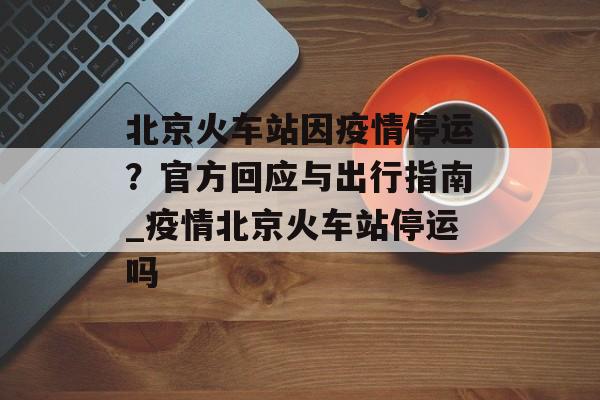 北京火车站因疫情停运？官方回应与出行指南_疫情北京火车站停运吗