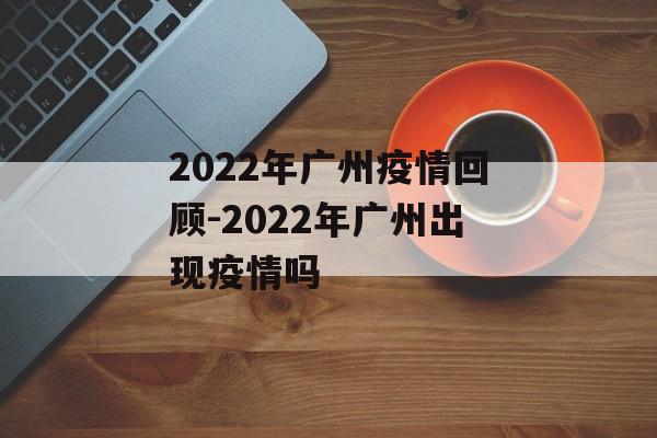 2022年广州疫情回顾-2022年广州出现疫情吗