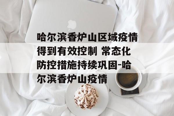 哈尔滨香炉山区域疫情得到有效控制 常态化防控措施持续巩固-哈尔滨香炉山疫情