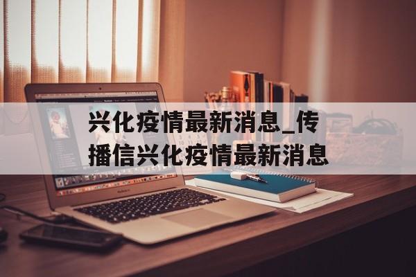兴化疫情最新消息_传播信兴化疫情最新消息