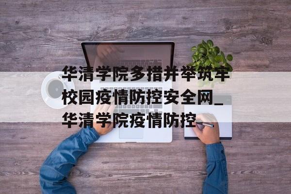 华清学院多措并举筑牢校园疫情防控安全网_华清学院疫情防控