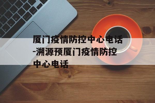 厦门疫情防控中心电话-溯源预厦门疫情防控中心电话