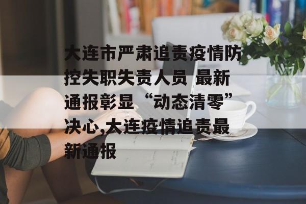 大连市严肃追责疫情防控失职失责人员 最新通报彰显“动态清零”决心,大连疫情追责最新通报