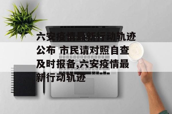 六安疫情最新行动轨迹公布 市民请对照自查及时报备,六安疫情最新行动轨迹