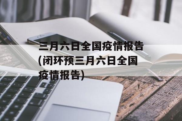 三月六日全国疫情报告(闭环预三月六日全国疫情报告)