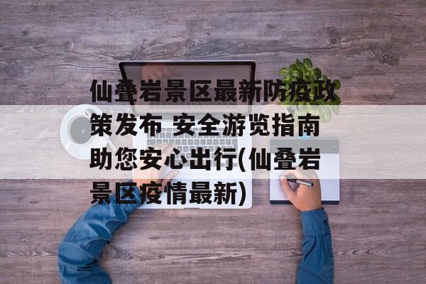 仙叠岩景区最新防疫政策发布 安全游览指南助您安心出行(仙叠岩景区疫情最新)