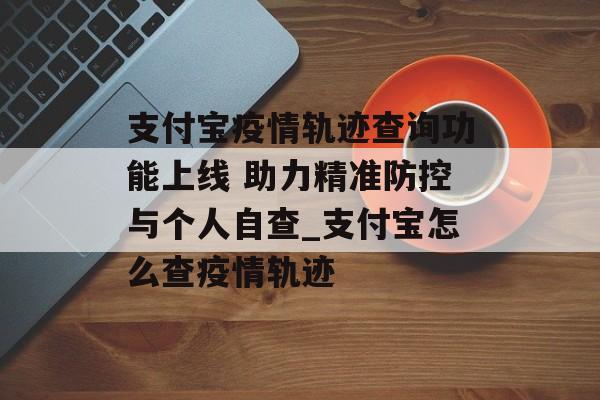 支付宝疫情轨迹查询功能上线 助力精准防控与个人自查_支付宝怎么查疫情轨迹
