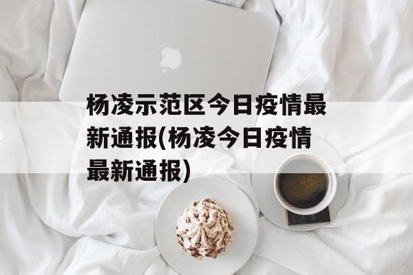 杨凌示范区今日疫情最新通报(杨凌今日疫情最新通报)