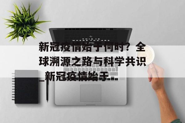 新冠疫情始于何时？全球溯源之路与科学共识_新冠疫情始于