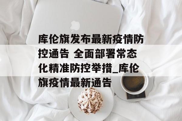 库伦旗发布最新疫情防控通告 全面部署常态化精准防控举措_库伦旗疫情最新通告