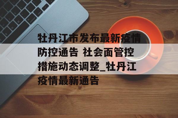 牡丹江市发布最新疫情防控通告 社会面管控措施动态调整_牡丹江疫情最新通告