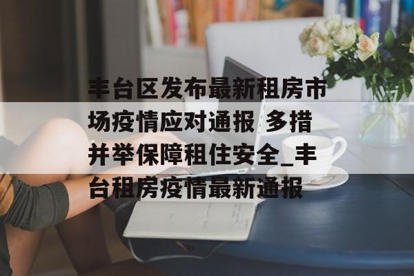 丰台区发布最新租房市场疫情应对通报 多措并举保障租住安全_丰台租房疫情最新通报