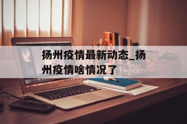 扬州疫情最新动态_扬州疫情啥情况了
