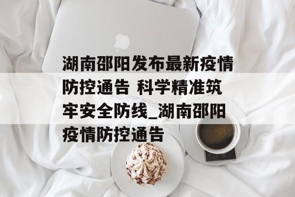 湖南邵阳发布最新疫情防控通告 科学精准筑牢安全防线_湖南邵阳疫情防控通告