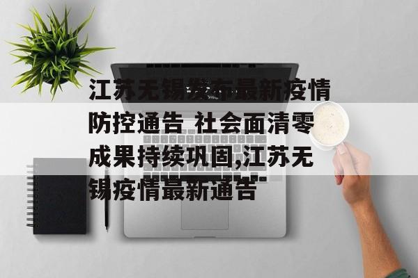 江苏无锡发布最新疫情防控通告 社会面清零成果持续巩固,江苏无锡疫情最新通告